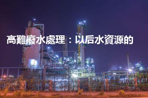 高難廢水處理：以后水資源的終極挑戰(zhàn)？